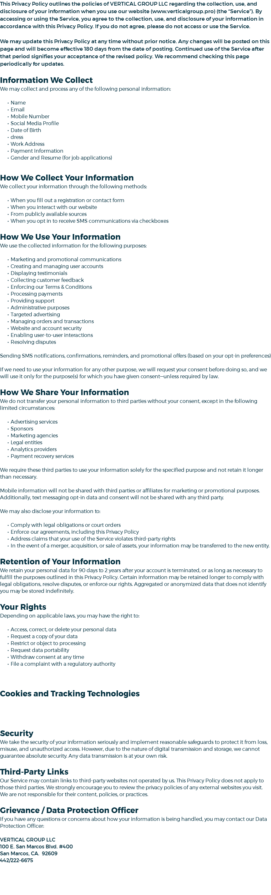 This Privacy Policy outlines the policies of VERTICAL GROUP LLC regarding the collection, use, and disclosure of your information when you use our website (www.verticalgroup.pro) (the “Service”). By accessing or using the Service, you agree to the collection, use, and disclosure of your information in accordance with this Privacy Policy. If you do not agree, please do not access or use the Service. We may update this Privacy Policy at any time without prior notice. Any changes will be posted on this page and will become effective 180 days from the date of posting. Continued use of the Service after that period signifies your acceptance of the revised policy. We recommend checking this page periodically for updates. Information We Collect We may collect and process any of the following personal information: Name Email Mobile Number Social Media Profile Date of Birth dress Work Address Payment Information Gender and Resume (for job applications) How We Collect Your Information We collect your information through the following methods: When you fill out a registration or contact form When you interact with our website From publicly available sources When you opt in to receive SMS communications via checkboxes How We Use Your Information We use the collected information for the following purposes: Marketing and promotional communications Creating and managing user accounts Displaying testimonials Collecting customer feedback Enforcing our Terms & Conditions Processing payments Providing support Administrative purposes Targeted advertising Managing orders and transactions Website and account security Enabling user-to-user interactions Resolving disputes Sending SMS notifications, confirmations, reminders, and promotional offers (based on your opt-in preferences) If we need to use your information for any other purpose, we will request your consent before doing so, and we will use it only for the purpose(s) for which you have given consent—unless required by law. How We Share Your Information We do not transfer your personal information to third parties without your consent, except in the following limited circumstances: Advertising services Sponsors Marketing agencies Legal entities Analytics providers Payment recovery services We require these third parties to use your information solely for the specified purpose and not retain it longer than necessary. Mobile information will not be shared with third parties or affiliates for marketing or promotional purposes. Additionally, text messaging opt-in data and consent will not be shared with any third party. We may also disclose your information to: Comply with legal obligations or court orders Enforce our agreements, including this Privacy Policy Address claims that your use of the Service violates third-party rights In the event of a merger, acquisition, or sale of assets, your information may be transferred to the new entity. Retention of Your Information We retain your personal data for 90 days to 2 years after your account is terminated, or as long as necessary to fulfill the purposes outlined in this Privacy Policy. Certain information may be retained longer to comply with legal obligations, resolve disputes, or enforce our rights. Aggregated or anonymized data that does not identify you may be stored indefinitely. Your Rights Depending on applicable laws, you may have the right to: Access, correct, or delete your personal data Request a copy of your data Restrict or object to processing Request data portability Withdraw consent at any time File a complaint with a regulatory authority Cookies and Tracking Technologies Security We take the security of your information seriously and implement reasonable safeguards to protect it from loss, misuse, and unauthorized access. However, due to the nature of digital transmission and storage, we cannot guarantee absolute security. Any data transmission is at your own risk. Third-Party Links Our Service may contain links to third-party websites not operated by us. This Privacy Policy does not apply to those third parties. We strongly encourage you to review the privacy policies of any external websites you visit. We are not responsible for their content, policies, or practices. Grievance / Data Protection Officer If you have any questions or concerns about how your information is being handled, you may contact our Data Protection Officer: VERTICAL GROUP LLC 100 E. San Marcos Blvd. #400 San Marcos, CA. 92609 442/222-6675