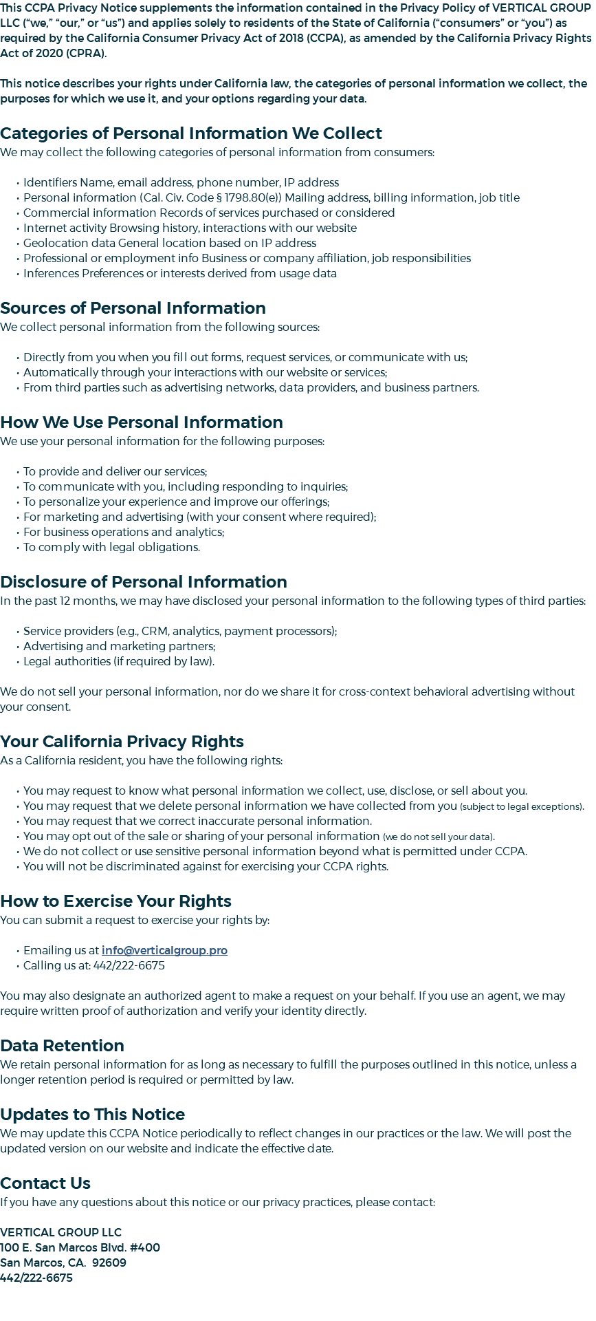 This CCPA Privacy Notice supplements the information contained in the Privacy Policy of VERTICAL GROUP LLC (“we,” “our,” or “us”) and applies solely to residents of the State of California (“consumers” or “you”) as required by the California Consumer Privacy Act of 2018 (CCPA), as amended by the California Privacy Rights Act of 2020 (CPRA). This notice describes your rights under California law, the categories of personal information we collect, the purposes for which we use it, and your options regarding your data. Categories of Personal Information We Collect We may collect the following categories of personal information from consumers: Identifiers Name, email address, phone number, IP address Personal information (Cal. Civ. Code § 1798.80(e)) Mailing address, billing information, job title Commercial information Records of services purchased or considered Internet activity Browsing history, interactions with our website Geolocation data General location based on IP address Professional or employment info Business or company affiliation, job responsibilities Inferences Preferences or interests derived from usage data Sources of Personal Information We collect personal information from the following sources: Directly from you when you fill out forms, request services, or communicate with us; Automatically through your interactions with our website or services; From third parties such as advertising networks, data providers, and business partners. How We Use Personal Information We use your personal information for the following purposes: To provide and deliver our services; To communicate with you, including responding to inquiries; To personalize your experience and improve our offerings; For marketing and advertising (with your consent where required); For business operations and analytics; To comply with legal obligations. Disclosure of Personal Information In the past 12 months, we may have disclosed your personal information to the following types of third parties: Service providers (e.g., CRM, analytics, payment processors); Advertising and marketing partners; Legal authorities (if required by law). We do not sell your personal information, nor do we share it for cross-context behavioral advertising without your consent. Your California Privacy Rights As a California resident, you have the following rights: You may request to know what personal information we collect, use, disclose, or sell about you. You may request that we delete personal information we have collected from you (subject to legal exceptions). You may request that we correct inaccurate personal information. You may opt out of the sale or sharing of your personal information (we do not sell your data). We do not collect or use sensitive personal information beyond what is permitted under CCPA. You will not be discriminated against for exercising your CCPA rights. How to Exercise Your Rights You can submit a request to exercise your rights by: Emailing us at info@verticalgroup.pro Calling us at: 442/222-6675 You may also designate an authorized agent to make a request on your behalf. If you use an agent, we may require written proof of authorization and verify your identity directly. Data Retention We retain personal information for as long as necessary to fulfill the purposes outlined in this notice, unless a longer retention period is required or permitted by law. Updates to This Notice We may update this CCPA Notice periodically to reflect changes in our practices or the law. We will post the updated version on our website and indicate the effective date. Contact Us If you have any questions about this notice or our privacy practices, please contact: VERTICAL GROUP LLC 100 E. San Marcos Blvd. #400 San Marcos, CA. 92609 442/222-6675