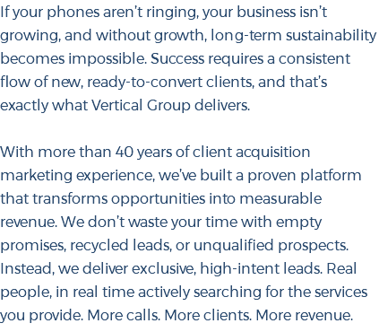 If your phones aren’t ringing, your business isn’t growing, and without growth, long-term sustainability becomes impossible. Success requires a consistent flow of new, ready-to-convert clients, and that’s exactly what Vertical Group delivers. With more than 40 years of client acquisition marketing experience, we’ve built a proven platform that transforms opportunities into measurable revenue. We don’t waste your time with empty promises, recycled leads, or unqualified prospects. Instead, we deliver exclusive, high-intent leads. Real people, in real time actively searching for the services you provide. More calls. More clients. More revenue. 