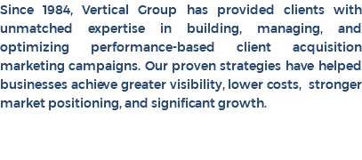 Since 1984, Vertical Group has provided clients with unmatched expertise in building, managing, and optimizing performance-based client acquisition marketing campaigns. Our proven strategies have helped businesses achieve greater visibility, lower costs, stronger market positioning, and significant growth. 