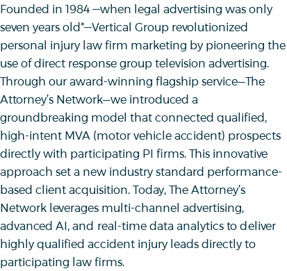 Founded in 1984 —when legal advertising was only seven years old*—Vertical Group revolutionized personal injury law firm marketing by pioneering the use of direct response group television advertising. Through our award-winning flagship service—The Attorney’s Network—we introduced a groundbreaking model that connected qualified, high-intent MVA (motor vehicle accident) prospects directly with participating PI firms. This innovative approach set a new industry standard performance-based client acquisition. Today, The Attorney’s Network leverages multi-channel advertising, advanced AI, and real-time data analytics to deliver highly qualified accident injury leads directly to participating law firms.