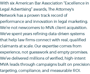 With six American Bar Association “Excellence in Legal Advertising” awards, The Attorney's Network has a proven track record of performance and innovation in legal marketing. We’re not newcomers to MVA client acquisition. We've spent years refining data-driven systems that help law firms connect with real, qualified claimants at scale. Our expertise comes from experience, not guesswork and empty promises. We’ve delivered millions of verified, high-intent MVA leads through campaigns built on precision targeting, compliance, and measurable ROI. 