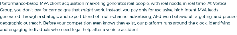 Performance-based MVA client acquisition marketing generates real people, with real needs, in real time. At Vertical Group, you don’t pay for campaigns that might work. Instead, you pay only for exclusive, high-intent MVA leads generated through a strategic and expert blend of multi-channel advertising, AI-driven behavioral targeting, and precise geographic outreach. Before your competition even knows they exist, our platform runs around the clock, identifying and engaging individuals who need legal help after a vehicle accident.
