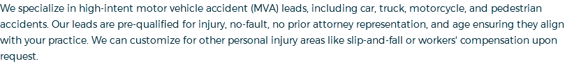 We specialize in high-intent motor vehicle accident (MVA) leads, including car, truck, motorcycle, and pedestrian accidents. Our leads are pre-qualified for injury, no-fault, no prior attorney representation, and age ensuring they align with your practice. We can customize for other personal injury areas like slip-and-fall or workers' compensation upon request.