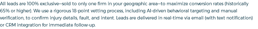 All leads are 100% exclusive—sold to only one firm in your geographic area—to maximize conversion rates (historically 65% or higher). We use a rigorous 18-point vetting process, including AI-driven behavioral targeting and manual verification, to confirm injury details, fault, and intent. Leads are delivered in real-time via email (with text notification) or CRM integration for immediate follow-up.