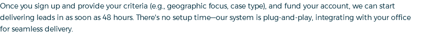 Once you sign up and provide your criteria (e.g., geographic focus, case type), and fund your account, we can start delivering leads in as soon as 48 hours. There's no setup time—our system is plug-and-play, integrating with your office for seamless delivery.