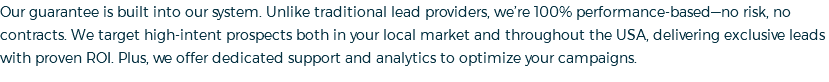 Our guarantee is built into our system. Unlike traditional lead providers, we’re 100% performance-based—no risk, no contracts. We target high-intent prospects both in your local market and throughout the USA, delivering exclusive leads with proven ROI. Plus, we offer dedicated support and analytics to optimize your campaigns.