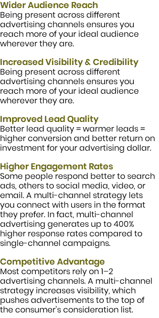 Wider Audience Reach Being present across different advertising channels ensures you reach more of your ideal audience wherever they are.  Increased Visibility & Credibility Being present across different advertising channels ensures you reach more of your ideal audience wherever they are.  Improved Lead Quality Better lead quality = warmer leads = higher conversion and better return on investment for your advertising dollar.  Higher Engagement Rates Some people respond better to search ads, others to social media, video, or email. A multi-channel strategy lets you connect with users in the format they prefer. In fact, multi-channel advertising generates up to 400% higher response rates compared to single-channel campaigns.  Competitive Advantage Most competitors rely on 1–2 advertising channels. A multi-channel strategy increases visibility, which pushes advertisements to the top of the consumer's consideration list.